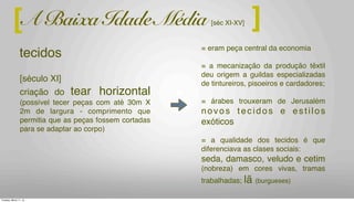 = eram peça central da economia
= a mecanização da produção têxtil
deu origem a guildas especializadas
de tintureiros, pisoeiros e cardadores;
= árabes trouxeram de Jerusalém
novos tecidos e estilos
exóticos
= a qualidade dos tecidos é que
diferenciava as clases sociais:
seda, damasco, veludo e cetim
(nobreza) em cores vivas, tramas
trabalhadas; lã (burgueses)
[século XI]
criação do tear horizontal
(possível tecer peças com até 30m X
2m de largura - comprimento que
permitia que as peças fossem cortadas
para se adaptar ao corpo)
A Baixa Idade Média [séc XI-XV] ][
tecidos
Tuesday, March 11, 14
 