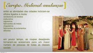 a burguesia recém surgida e o advento das cidades transformaram-nas em um
centro de comércio, cujas atividades incluíam ofícios ligados à moda:
vendedores de tecidos
costureiros
sapateiros
fabricantes de meias
chapeleiros
fabricantes de aviamentos
alfaiates
em pouco tempo, as roupas desejáveis tornaram-se acessíveis para um maior
número de pessoas de todas as classes sociais
tecidos: peça central da economia medieval (lã)
][Europa Medieval: mudanças
entre as atividades das cidades incluíam-se
ofícios ligados à moda:
vendedores de tecidos
costureiros
sapateiros
fabricantes de meias
chapeleiros
fabricantes de aviamentos
alfaiates
em pouco tempo, as roupas desejáveis
tornaram-se acessíveis para um maior
número de pessoas de todas as classes
sociais
Tuesday, March 11, 14
 