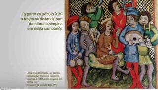 [a partir do século XIV]
o trajes se distanciaram
da silhueta simples
em estilo camponês
]
Uma ﬁgura coroada, ao centro,
cercada por músicos da corte,
usando a cotehardie simples em
forma de T.
[imagem do século XIII-XV]
Tuesday, March 11, 14
 
