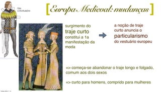 surgimento do
traje curto
constitui a 1a
manifestação da
moda
[
a noção de traje
curto anuncia o
particularismo
do vestuário europeu
][Europa Medieval: mudanças
=> começa-se abandonar o traje longo e folgado,
comum aos dois sexos
=> curto para homens, comprido para mulheres
Tuesday, March 11, 14
 