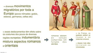 = esses deslocamentos têm efeito sobre
os costumes dos povos de diversas
regiões europeias: indumentária
mistura aspectos romanos
e orientais
romanos adotam
a s c a l ç a s
c o m p r i d a s e m
f u n ç ã o d o s
alemães
= na França, os
gauleses adotam as
r o u p a s e o s
costumes romanos
= classes mais altas
t o r n a r a m - s e
romanizadas
= diversos movimentos
migratórios por toda a
Europa (povos nômades: godos,
eslavos, germanos, celtas etc)
Tuesday, March 11, 14
 