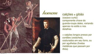 calções e gibão
(casaco curto):
componente chave do
guarda-roupa deles, variando
apenas no estilo e nos
detalhes
= calções longos presos por
cordões (estaches),
costurados em seu forro, ou
por agulhetas (ﬁvelas
metálicas que passam por
ilhós)
homens
Tuesday, March 11, 14
 