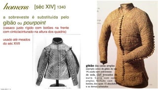 a sobreveste é substituída pelo
gibão ou pourpoint
(casaco justo rígido com botões na frente
com cinto/acinturado na altura dos quadris)
usado até meados
do séc XVII
gibão das cavas amplas
exemplo único de gibão do séc
14, usado sem sobreveste:
de seda, com brocados de
ouro. Corte com cavas
amplas; fechado com 32
botões, dos quais 15 abaulados
e os demais achatados
homens [séc XIV] 1340
Tuesday, March 11, 14
 