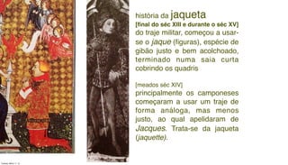 história da jaqueta
[ﬁnal do séc XIII e durante o séc XV]
do traje militar, começou a usar-
se o jaque (ﬁguras), espécie de
gibão justo e bem acolchoado,
terminado numa saia curta
cobrindo os quadris
[meados séc XIV]
principalmente os camponeses
começaram a usar um traje de
forma análoga, mas menos
justo, ao qual apelidaram de
Jacques. Trata-se da jaqueta
(jaquette).
Tuesday, March 11, 14
 