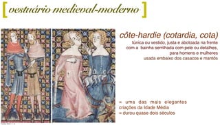 vestuário medieval-moderno
côte-hardie (cotardia, cota)
túnica ou vestido, justa e abotoada na frente
com a bainha serrilhada com pele ou detalhes,
para homens e mulheres
usada embaixo dos casacos e mantôs
][
= uma das mais elegantes
criações da Idade Média
= durou quase dois séculos
Tuesday, March 11, 14
 