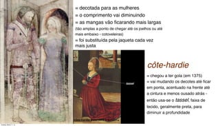 = decotada para as mulheres
= o comprimento vai diminuindo
= as mangas vão ﬁcarando mais largas
(tão amplas a ponto de chegar até os joelhos ou até
mais embaixo - cotoveleiras)
= foi substituída pela jaqueta cada vez
mais justa
= chegou a ter gola (em 1375)
= vai mudando os decotes até ﬁcar
em ponta, acentuado na frente até
a cintura e menos ousado atrás -
então usa-se o tassel, faixa de
tecido, geralmente preta, para
diminuir a profundidade
côte-hardie masculina e feminina
côte-hardie
Tuesday, March 11, 14
 