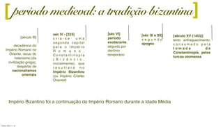 [século III]
decadência do
Império Romano no
Oriente, recuo do
helenismo (da
civilização grega),
despertar de
nacionalismos
orientais
][
[séc IX a XII]
s e g u n d o
apogeu
séc IV - [324]
c r i a - s e u m a
segunda capital
p a r a o I m p é r i o
R o m a n o ,
C o n s t a n t i n o p l a
( B i z â n c i o ,
inicialmente), que
r e s u l t a r á n o
Império Bizantino
(ou Império Cristão
Oriental)
[séc VI]
período
exuberante,
seguido por
declínio
temporário
[século XV (1453)]
lento enfraquecimento,
c o n s u m a d o p e l a
t o m a d a d e
Constantinopla, pelos
turcos otomanos
período medieval: a tradição bizantina
Império Bizantino foi a continuação do Império Romano durante a Idade Média
Tuesday, March 11, 14
 