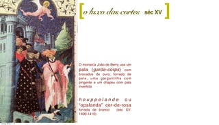 O monarca João de Berry usa um
pala (garde-corps) com
brocados de ouro, forrado de
pele, uma gargantilha com
pingente e um chapéu com pala
invertida
h o u p p e l a n d e o u
“opalanda” cor-de-rosa
forrada de branco (séc XV:
1400-1410)
o luxo das cortes ][ séc XV
Tuesday, March 11, 14
 