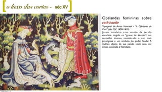 Opalandas femininas sobre
cotê-hardie
Tapeçarai de Arras francesa - “A Ofertante do
Coro” (séc XV: 1400-1410)
Jovem cavaleiro com manto de tecido
escarlate, tingido co “graine de kermès”, um
vermelho intenso, considerado a cor mais
prestigiosa e um símbolo do poder feudal. A
mulher, objeto de sua paixão veste azul, cor
então associada à ﬁdelidade.
o luxo das cortes - ][ séc XV
Tuesday, March 11, 14
 