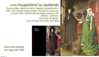 [1360] houppeland ou opalanda
[túnica ampla, aberta na frente, folgada e comprida até o
chão, com mangas largas evasês, franzida na cintura por
um cinto sob o qual formam-se pregas regulares em
cilindros - gironnés.
Terminava no decote,
com uma gola levantada, bem alta]
criou uma silhueta
em voga até 1425
Tuesday, March 11, 14
 