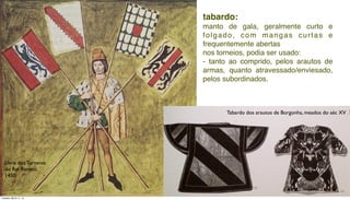 tabardo:
manto de gala, geralmente curto e
folgado, com mangas curtas e
frequentemente abertas
nos torneios, podia ser usado:
- tanto ao comprido, pelos arautos de
armas, quanto atravessado/enviesado,
pelos subordinados.
Tabardo dos arautos de Borgonha, meados do séc XV
Livro dos Torneios
do Rei Renato,
1450
Tuesday, March 11, 14
 