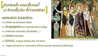 período medieval:
a tradição bizantina]
vestuário bizantino
=> reﬂete as diversas fases
=> drapejados da indumentária antiga
=> materiais luxuosos (bordados...)
=> cores orientais
=> túnica, a peça básica por mil anos
Teodora, com seu séquito, séc V, Mosaico de São Vital, Ravena
[
=> trajes feminino e masculino tinham quase nenhuma diferença
Tuesday, March 11, 14
 
