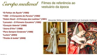 Filmes de referência ao
vestuário da época
Europa medieval
“O Feitiço de Áquila” (1985)
“1492 – A Conquista do Paraíso” (1992)
“Hobin Hood – O Príncipe dos Ladrões” (1991)
“Lancelot – O Primeiro Cavaleiro” (1995)
“Coração Valente” (1995)
“Joana D’Arc” (1999)
“Para Sempre Cinderela” (1998)
“Lutero” (2003)
“Tristão & Isolda” (2006)
Alexander McQueen Inverno 2010 e um ilustração medieval
Tuesday, March 11, 14
 