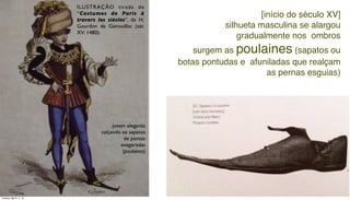 ILUSTRAÇÃO tirada de
“Costumes de Paris à
travers les siècles”, de H.
Gourdon de Genouillac (séc
XV: 1480):
[início do século XV]
silhueta masculina se alargou
gradualmente nos ombros
surgem as poulaines (sapatos ou
botas pontudas e afuniladas que realçam
as pernas esguias)
jovem elegante
calçando os sapatos
de pontas
exageradas
(poulaines)
Tuesday, March 11, 14
 