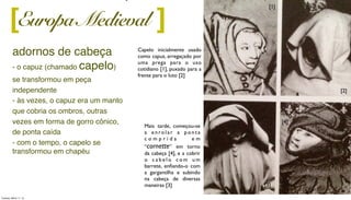 adornos de cabeça
- o capuz (chamado capelo)
se transformou em peça
independente
- às vezes, o capuz era um manto
que cobria os ombros, outras
vezes em forma de gorro cônico,
de ponta caída
- com o tempo, o capelo se
transformou em chapéu
[ ]
Capelo inicialmente usado
como capuz, arregaçado por
uma prega para o uso
cotidiano [1], puxado para a
frente para o luto [2]
Mais tarde, começou-se
a e n rol ar a p on t a
c o m p r i d a e m
“cornette” em torno
da cabeça [4], e a cobrir
o c a b e l o c o m u m
barrete, enﬁando-o com
a gargantilha e subindo
na cabeça de diversas
maneiras [3]
[2]
[1]
[3]
[4]
Europa Medieval
Tuesday, March 11, 14
 