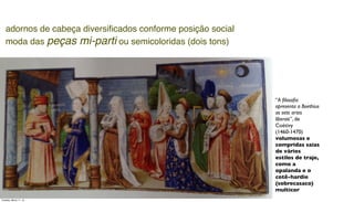 “A ﬁlosoﬁa
apresenta a Boethius
as sete artes
liberais”, de
Coëtivy
(1460-1470)
volumosas e
compridas saias
de vários
estilos de traje,
como a
opalanda e o
cotê-hardie
(sobrecasaco)
multicor
adornos de cabeça diversiﬁcados conforme posição social
moda das peças mi-parti ou semicoloridas (dois tons)
Tuesday, March 11, 14
 