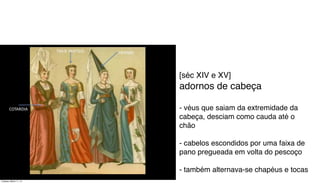 [séc XIV e XV]
adornos de cabeça
- véus que saiam da extremidade da
cabeça, desciam como cauda até o
chão
- cabelos escondidos por uma faixa de
pano pregueada em volta do pescoço
- também alternava-se chapéus e tocas
Tuesday, March 11, 14
 