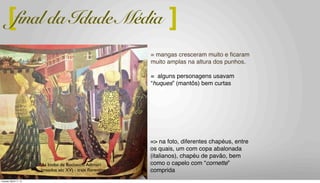 “As bodas de Boccaccio Adimari
(meados séc XV) - traje ﬂorentino
= mangas cresceram muito e ﬁcaram
muito amplas na altura dos punhos.
= alguns personagens usavam
“huques” (mantôs) bem curtas
[ ]final da Idade Média
=> na foto, diferentes chapéus, entre
os quais, um com copa abalonada
(italianos), chapéu de pavão, bem
como o capelo com “cornette”
comprida
Tuesday, March 11, 14
 