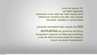 início do século XV:
os trajes elegantes
passaram a ser cada vez mais usados para
diferenciar membros da elite, das classes
mercantil, artesãos e camponeses
processo controlado pela criação das leis
suntuárias por governos de toda a
Europa(em especial na Itália) para restringir
o uso de determinadas peças de roupas e
reduzir excessos inadequados
Tuesday, March 11, 14
 