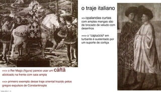 ==> o Rei Mago (ﬁgura) parece usar um cáftã
abotoado na frente com saia ampla
==> primeiro exemplo desse traje oriental trazido pelos
gregos expulsos de Constantinopla
o traje italiano
=> opalandas curtas
com amplas mangas são
de brocado de veludo com
desenhos
==> o “capuccio” em
turbante é sustentado por
um suporte de cortiça
Tuesday, March 11, 14
 