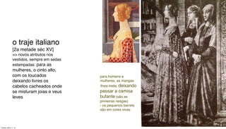 o traje italiano
[2a metade séc XV]
=> novos atributos nos
vestidos, sempre em sedas
estampadas: para as
mulheres, o cinto alto,
com os toucados
deixando livres os
cabelos cacheados onde
se misturam joias e veus
leves
para homens e
mulheres, as mangas
ﬁnes-trella, deixando
passar a camisa
bufante (são as
primeiras nesgas)
- os pequenos barrets
são em cores vivas
Tuesday, March 11, 14
 