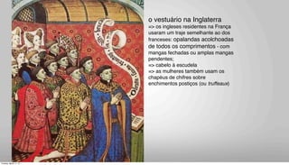 o vestuário na Inglaterra
=> os ingleses residentes na França
usaram um traje semelhante ao dos
franceses: opalandas acolchoadas
de todos os comprimentos - com
mangas fechadas ou amplas mangas
pendentes;
=> cabelo à escudela
=> as mulheres também usam os
chapéus de chifres sobre
enchimentos postiços (ou truffeaux)
Tuesday, March 11, 14
 