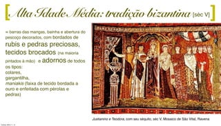 Alta Idade Média: tradição bizantina ][ [séc V]
= barras das mangas, bainha e abertura do
pescoço decorados, com bordados de
rubis e pedras preciosas,
tecidos brocados (na maioria
pintados à mão) e adornos de todos
os tipos:
colares,
gargantilha,
maniakis (faixa de tecido bordada a
ouro e enfeitada com pérolas e
pedras)
Justianino e Teodora, com seu séquito, séc V, Mosaico de São Vital, Ravena
Tuesday, March 11, 14
 
