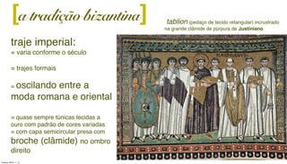 a tradição bizantina][
traje imperial:
= varia conforme o século
= trajes formais
= oscilando entre a
moda romana e oriental
= quase sempre túnicas tecidas a
ouro com padrão de cores variadas
= com capa semicircular presa com
broche (clâmide) no ombro
direito
tablion (pedaço de tecido retangular) incrustrado
na grande clâmide de púrpura de Justiniano
Tuesday, March 11, 14
 