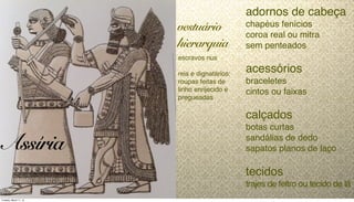 adornos de cabeça
chapéus fenícios
coroa real ou mitra
sem penteados
acessórios
braceletes
cintos ou faixas
calçados
botas curtas
sandálias de dedo
sapatos planos de laço
tecidos
trajes de feltro ou tecido de lã
escravos nus
reis e dignatários:
roupas feitas de
linho enrijecido e
pregueadas
vestuário
hierarquia
Assíria
Tuesday, March 11, 14
 