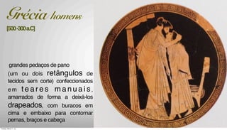 -lãelinhoemmodelossem
corte,relativamentelevese
comcaimentofluido;
-brancoecoresprimárias
grandes pedaços de pano
(um ou dois retângulos de
tecidos sem corte) confeccionados
e m t e a r e s m a n u a i s,
amarrados de forma a deixá-los
drapeados, com buracos em
cima e embaixo para contornar
pernas, braços e cabeça
Grécia homens
[500-300a.C]
Tuesday, March 11, 14
 