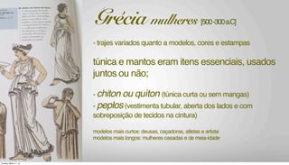 - trajes variados quanto a modelos, cores e estampas
túnica e mantos eram itens essenciais, usados
juntos ou não;
- chiton ou quíton (túnica curta ou sem mangas)
- peplos(vestimenta tubular, aberta dos lados e com
sobreposição de tecidos na cintura)
modelos mais curtos: deusas, caçadoras, atletas e artista
modelos mais longos: mulheres casadas e de meia-idade
Grécia mulheres [500-300a.C]
Tuesday, March 11, 14
 