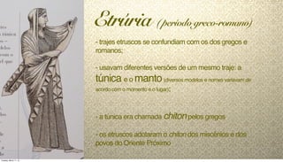 - trajes etruscos se confundiam com os dos gregos e
romanos;
- usavam diferentes versões de um mesmo traje: a
túnica e o manto(diversos modelos e nomes variavam de
acordo com o momento e o lugar);
- a túnica era chamada chitonpelos gregos
- os etruscos adotaram o chiton dos miscênios e dos
povos do Oriente Próximo
Etrúria ( período greco-romano)
Tuesday, March 11, 14
 