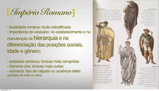 - sociedade romana: muito estratificada
- importância do vestuário: no estabelecimento e na
manutenção da hierarquia e na
diferenciação das posições sociais,
idade e gênero;
- soldados romanos: túnicas mais compridas
- homens civis: túnicas mais curtas
- escravos: tipo de calçado ou ausência deles
(proibidos de vestir os calcci)
[ Império Romano]
Tuesday, March 11, 14
 