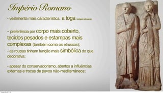 - vestimenta mais característica: a toga (origem etrusca);
- preferência por corpo mais coberto,
tecidos pesados e estampas mais
complexas (também como os etruscos);
- as roupas tinham função mais simbólicado que
decorativa;
- apesar do conservadorismo, abertos a influências
externas e trocas de povos não-mediterrâneos;
Império Romano
Tuesday, March 11, 14
 