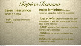 trajes femininos também
indicavam o papel da mulher na sociedade
- toga praetexta (branca debruada, com
estreita faixa violeta, até o casamento): usadas
pelas jovens meninas
- túnica: usado após o casamento e restrito a
mulheres comprometidas;
- stola(vestido tipo envelope drapeado com
cuidado)
palla(grande manto usado por cima da stola,
também servia de véu)
Império Romano
trajes masculinos
túnica e a toga
- calcci (sapatos romanos de
cano alto)
Tuesday, March 11, 14
 
