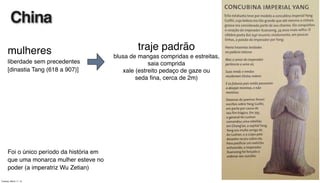 mulheres
liberdade sem precedentes
[dinastia Tang (618 a 907)]
Foi o único período da história em
que uma monarca mulher esteve no
poder (a imperatriz Wu Zetian)
China
traje padrão
blusa de mangas compridas e estreitas,
saia comprida
xale (estreito pedaço de gaze ou
seda ﬁna, cerca de 2m)
Tuesday, March 11, 14
 