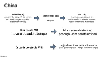 [antes de 618]
usavam véu comprido ao saírem
de casa (proteger da poeira
e esconder o rosto)
[ﬁm do séc VII]
novo e ousado adereço
[a partir do século VIII]
China
[por volta de 650]
chapéus
[em 713]
chapéu desapareceu, e as
mulheres não ocultavam mais os
rostos lindamente maquiados
blusa com abertura no
pescoço, com decote cavado
trajes femininos mais volumosos
(saias ganharam pregas e mangas ﬁcaram mais largas)
Tuesday, March 11, 14
 