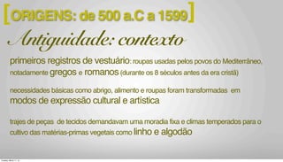 ORIGENS: de 500 a.C a 1599[ ]
Antiguidade: contexto
primeiros registros de vestuário: roupas usadas pelos povos do Mediterrâneo,
notadamente gregos e romanos(durante os 8 séculos antes da era cristã)
necessidades básicas como abrigo, alimento e roupas foram transformadas em
modos de expressão cultural e artística
trajes de peças de tecidos demandavam uma moradia fixa e climas temperados para o
cultivo das matérias-primas vegetais como linho e algodão
Tuesday, March 11, 14
 