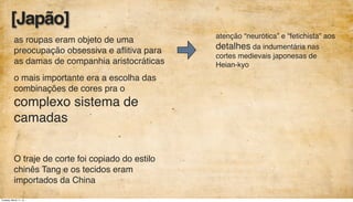 as roupas eram objeto de uma
preocupação obsessiva e aﬂitiva para
as damas de companhia aristocráticas
o mais importante era a escolha das
combinações de cores pra o
complexo sistema de
camadas
O traje de corte foi copiado do estilo
chinês Tang e os tecidos eram
importados da China
atenção “neurótica” e “fetichista” aos
detalhes da indumentária nas
cortes medievais japonesas de
Heian-kyo
[Japão]
Tuesday, March 11, 14
 