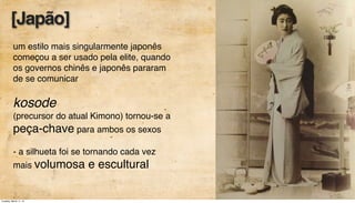 um estilo mais singularmente japonês
começou a ser usado pela elite, quando
os governos chinês e japonês pararam
de se comunicar
kosode
(precursor do atual Kimono) tornou-se a
peça-chave para ambos os sexos
- a silhueta foi se tornando cada vez
mais volumosa e escultural
[Japão]
Tuesday, March 11, 14
 