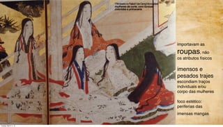 importavam as
roupas, não
os atributos físicos
imensos e
pesados trajes
escondiam traços
individuais e/ou
corpo das mulheres
foco estético:
periferias das
imensas mangas
“
“PrimaveranoPalácio”(deGengiMonogatari)
mulheres da corte, com túnicas
coloridas e primaveris
Tuesday, March 11, 14
 