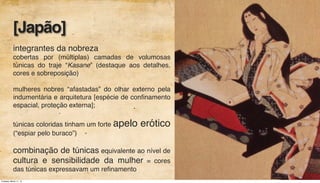integrantes da nobreza
cobertas por (múltiplas) camadas de volumosas
túnicas do traje “Kasane” (destaque aos detalhes,
cores e sobreposição)
mulheres nobres “afastadas” do olhar externo pela
indumentária e arquitetura [espécie de conﬁnamento
espacial, proteção externa];
túnicas coloridas tinham um forte apelo erótico
(“espiar pelo buraco”)
combinação de túnicas equivalente ao nível de
cultura e sensibilidade da mulher = cores
das túnicas expressavam um reﬁnamento
[Japão]
Tuesday, March 11, 14
 