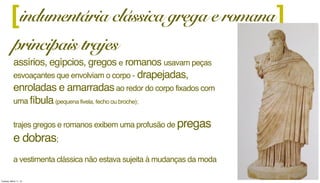 [ ]
principais trajes
assírios, egípcios, gregos e romanos usavam peças
esvoaçantes que envolviam o corpo - drapejadas,
enroladas e amarradasao redor do corpo fixados com
uma fíbula(pequena fivela, fecho ou broche);
trajes gregos e romanos exibem uma profusão de pregas
e dobras;
a vestimenta clássica não estava sujeita à mudanças da moda
indumentária clássica grega e romana
Tuesday, March 11, 14
 