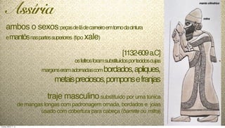 ambos o sexos:peçasdelãdecarneiroemtornodacintura
emantôsnaspartessuperiores (tipo xale)
[1132-609a.C]
osfeltrosforamsubstituídosportecidoscujas
margenseramadornadascombordados,apliques,
metaispreciosos,pomponsefranjas
traje masculinosubstituído por uma túnica
de mangas longas com padronagem ornada, bordados e joias
usado com cobertura para cabeça (barrete ou mitra)
Assíria
manto cilíndrico
mitra
Tuesday, March 11, 14
 