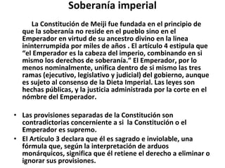 Soberanía imperial 　　 La Constitución de Meiji fue fundada en el principio de que la soberanía no reside en el pueblo sino en el Emperador en virtud de su ancestro divino en la linea ininterrumpida por miles de años . El artículo 4 estipula que “el Emperador es la cabeza del imperio, combinando en si mismo los derechos de soberanía.” El Emperador, por lo menos nominalmente, unifica dentro de si mismo las tres ramas (ejecutivo, legislativo y judicial) del gobierno, aunque es sujeto al consenso de la Dieta Imperial. Las leyes son hechas públicas, y la justicia administrada por la corte en el nómbre del Emperador. Las provisiones separadas de la Constitución son contradictorias concerniente a si  la Constitución o el Emperador es supremo. El Artículo 3 declara que él es sagrado e inviolable, una fórmula que, según la interpretación de arduos monárquicos, significa que él retiene el derecho a eliminar o ignorar sus provisiones. 