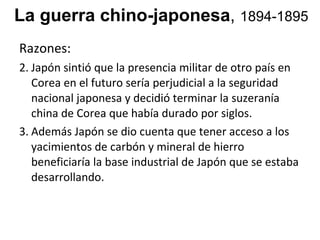 La guerra chino-japonesa ,  1894-1895 Razones:  Jap ón sintió que la presencia militar de otro país en Corea en el futuro sería perjudicial a la seguridad nacional japonesa y decidió terminar la suzeranía china de Corea que había durado por siglos.  Además Japón se dio cuenta que tener acceso a los yacimientos de carbón y mineral de hierro  beneficiaría la base industrial de Japón que se estaba desarrollando.  