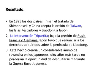 Resultado: En 1895 los dos países firman el tratado de Shimonoseki y China acepta la cesión de  Taiwan , las Islas Pescadores y Liaodong a Japón. 2.  La Intervención Tripartita ; bajo la presión de  Rusia, Francia y Alemania  Japón tuvo que renunciar a los derechos adquiridos sobre la península de Liaodong. 3.  Este hecho crearía un considerable ánimo de revancha en los japoneses; diez años más tarde no perderían la oportunidad de desquitarse mediante la Guerra Ruso-Japonesa. 