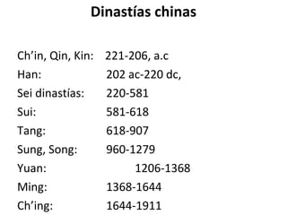 Dinastías chinas Ch’in, Qin, Kin :  221-206, a.c Han :   202 ac-220 dc,  Sei dinastías :   220-581 Sui :   581-618 Tang :   618-907 Sung, Song :   960-1279 Yuan :   1206-1368 Ming :   1368-1644 Ch’ing :   1644-1911 