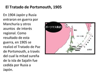 El Tratado de Portsmouth, 1905 En 1904 Japón y Rusia entraron en guerra por Manchuria y otros asuntos  de interés regional. Como resultado de esta guerra, en 1905 se realizó el Tratado de Paz de Portsmouth, a través del cual la mitad sureña de la isla de Sajalín fue cedida por Rusia a Japón.  