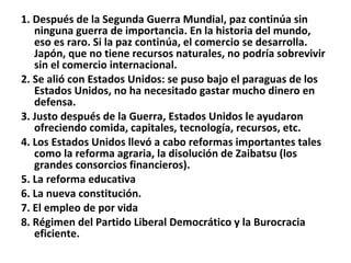 1. Después de la Segunda Guerra Mundial, paz continúa sin ninguna guerra de importancia. En la historia del mundo, eso es raro. Si la paz continúa, el comercio se desarrolla. Japón, que no tiene recursos naturales, no podría sobrevivir sin el comercio internacional. 2. Se alió con Estados Unidos: se puso bajo el paraguas de los Estados Unidos, no ha necesitado gastar mucho dinero en defensa. 3. Justo después de la Guerra, Estados Unidos le ayudaron ofreciendo comida, capitales, tecnología, recursos, etc.  4. Los Estados Unidos llevó a cabo reformas importantes tales como la reforma agraria, la disolución de Zaibatsu (los grandes consorcios financieros). 5. La reforma educativa 6. La nueva constitución. 7. El empleo de por vida 8. Régimen del Partido Liberal Democrático y la Burocracia eficiente. 